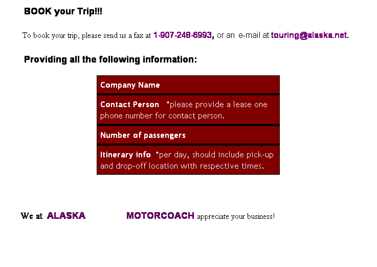 Text Box: &nbsp;&nbsp;&nbsp;&nbsp;&nbsp;BOOK your Trip!!!
        To book your trip, please send us a&nbsp;fax at 1-907-248-6993, or an e-mail at touring@alaska.net.            
       Providing all the following information: 
Company Name
Contact Person&nbsp;&nbsp; *please provide a lease one phone number for contact person.
Number of passengers
Itinerary info&nbsp; *per day, should include pick-up and drop-off location with respective times.
&nbsp;
    We at &nbsp;ALASKA&nbsp;&nbsp;&nbsp;&nbsp;&nbsp;&nbsp;&nbsp;&nbsp;&nbsp;&nbsp;&nbsp;&nbsp;&nbsp;&nbsp;&nbsp; MOTORCOACH appreciate your business!
&nbsp;
&nbsp;
