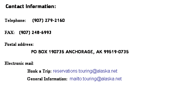 Text Box: &nbsp;Contact Information:
&nbsp;Telephone:&nbsp;&nbsp; (907) 279-2160
 FAX: &nbsp;&nbsp;(907) 248-6993
 Postal address: 
&nbsp;&nbsp;&nbsp; &nbsp;&nbsp;&nbsp;&nbsp;PO BOX 190735 ANCHORAGE, AK 99519-0735 
&nbsp;
 Electronic mail: 
&nbsp;&nbsp;&nbsp;&nbsp;&nbsp;&nbsp;&nbsp;&nbsp; &nbsp;Book a Trip: reservations touring@alaska.net 
&nbsp;&nbsp;&nbsp;&nbsp;&nbsp; General Information: mailto:touring@alaska.net
&nbsp;
