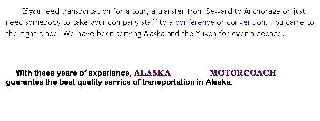 Text Box: &nbsp;&nbsp;&nbsp;&nbsp;&nbsp;If you need transportation for a tour, a transfer from Seward to Anchorage or just need somebody to take your company staff to a conference or convention. You came to the right place! We have been serving Alaska and the Yukon for over a decade. 
&nbsp;&nbsp;&nbsp;&nbsp;&nbsp;&nbsp;&nbsp; &nbsp;&nbsp;&nbsp;&nbsp;&nbsp; 
    With these years of experience, ALASKA&nbsp;&nbsp;&nbsp;&nbsp;&nbsp;&nbsp;&nbsp;&nbsp;&nbsp;&nbsp;&nbsp;&nbsp;&nbsp;&nbsp;&nbsp; MOTORCOACH guarantee the best quality service of transportation in Alaska.
