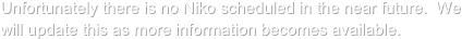 Unfortunately there is no Niko scheduled in the near future.  We will update this as more information becomes available.  